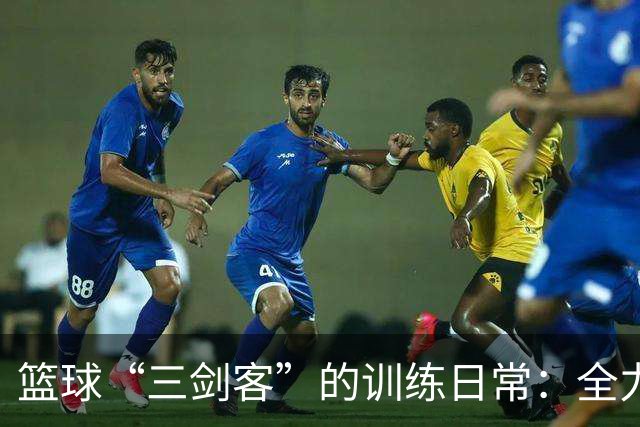 篮球“三剑客”的训练日常：全力以赴的疯狂备战！
